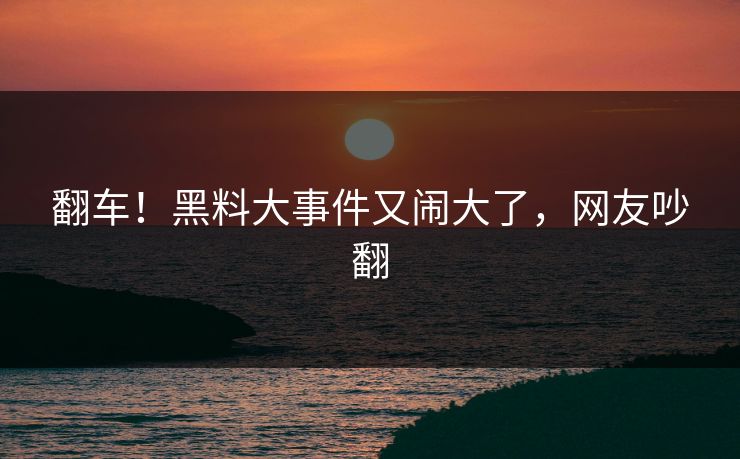 翻车!黑料大事件又闹大了,网友吵翻