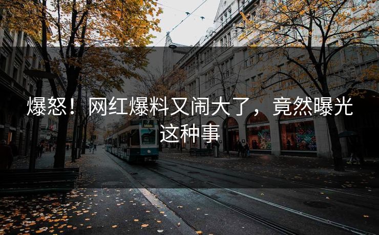 爆怒!网红爆料又闹大了,竟然曝光这种事