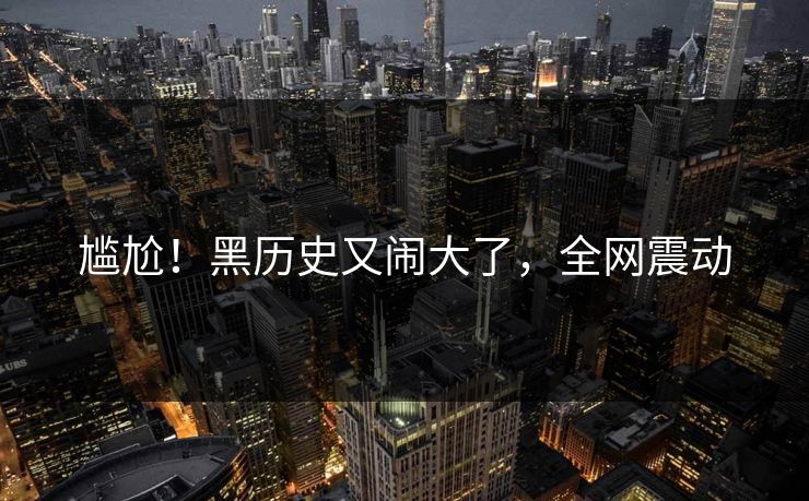 尴尬!黑历史又闹大了,全网震动