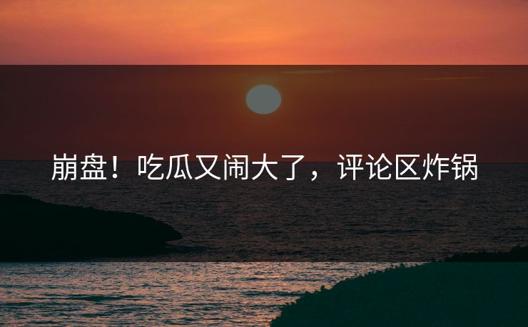 崩盘!吃瓜又闹大了,评论区炸锅