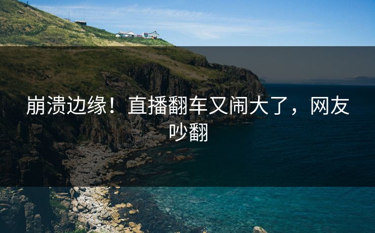 崩溃边缘!直播翻车又闹大了,网友吵翻