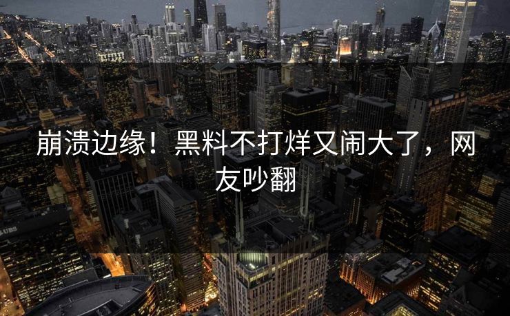 崩溃边缘！黑料不打烊又闹大了，网友吵翻