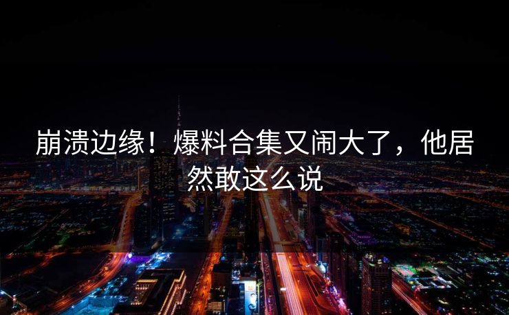 崩溃边缘！爆料合集又闹大了，他居然敢这么说