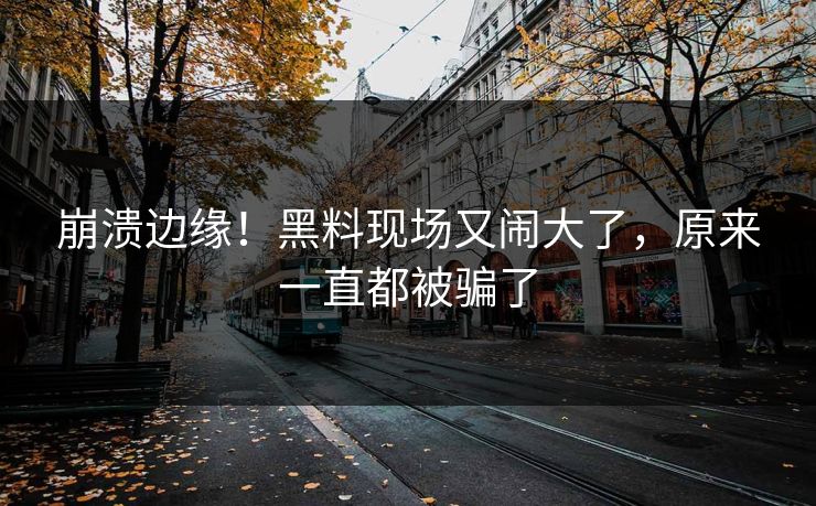 崩溃边缘！黑料现场又闹大了，原来一直都被骗了