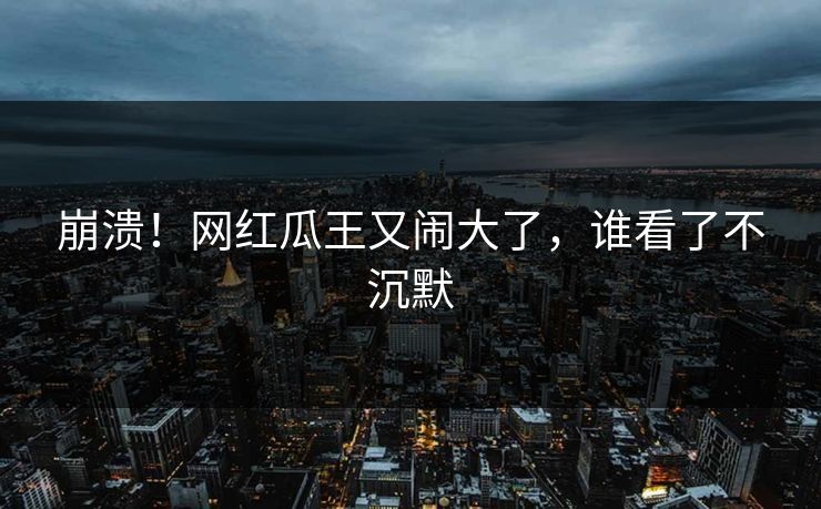 崩溃！网红瓜王又闹大了，谁看了不沉默