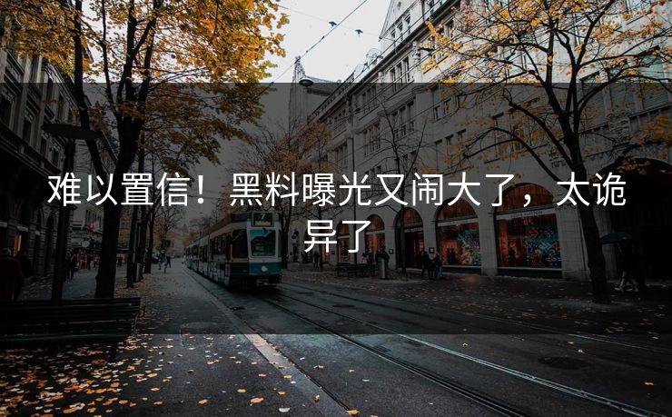 难以置信！黑料曝光又闹大了，太诡异了