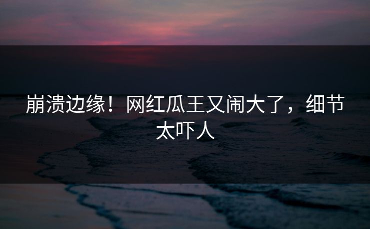 崩溃边缘！网红瓜王又闹大了，细节太吓人