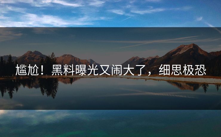 尴尬！黑料曝光又闹大了，细思极恐