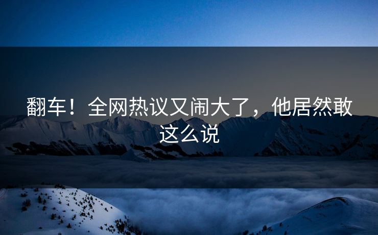 翻车!全网热议又闹大了,他居然敢这么说