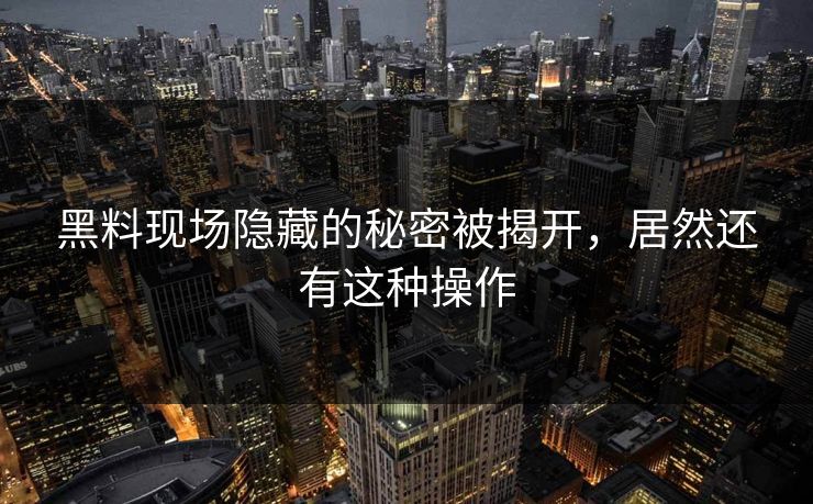 黑料现场隐藏的秘密被揭开，居然还有这种操作
