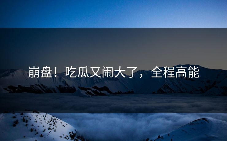 崩盘！吃瓜又闹大了，全程高能
