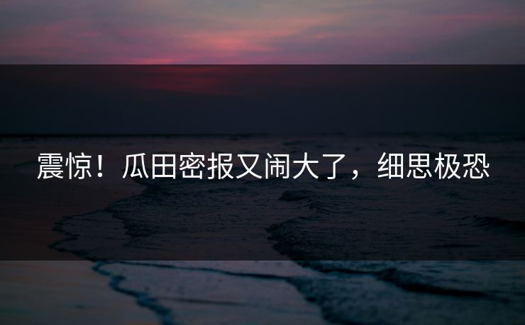 震惊！瓜田密报又闹大了，细思极恐