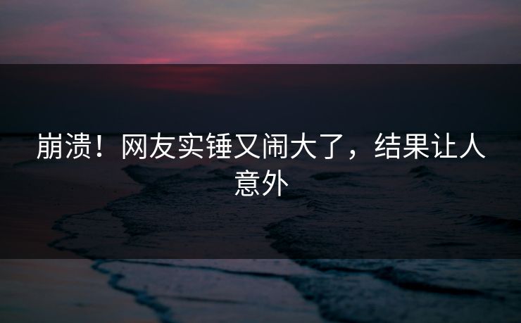 崩溃！网友实锤又闹大了，结果让人意外