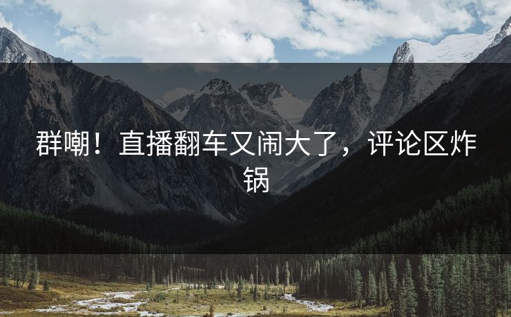 群嘲！直播翻车又闹大了，评论区炸锅