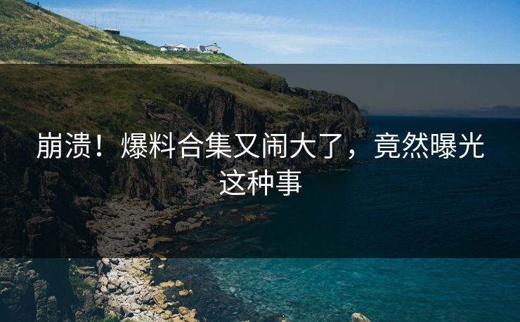 崩溃！爆料合集又闹大了，竟然曝光这种事