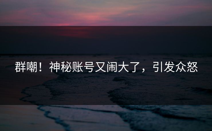 群嘲！神秘账号又闹大了，引发众怒