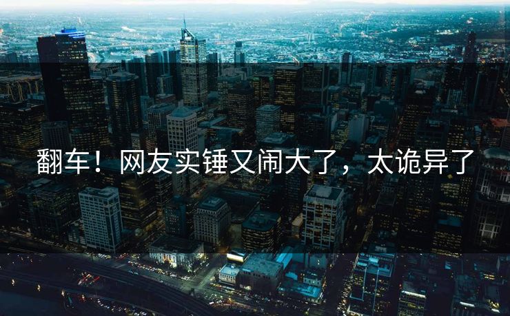 翻车！网友实锤又闹大了，太诡异了