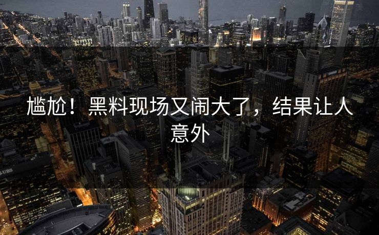 尴尬！黑料现场又闹大了，结果让人意外