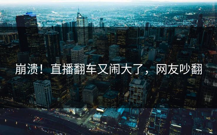 崩溃！直播翻车又闹大了，网友吵翻