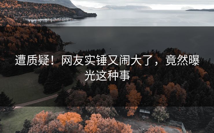 遭质疑！网友实锤又闹大了，竟然曝光这种事
