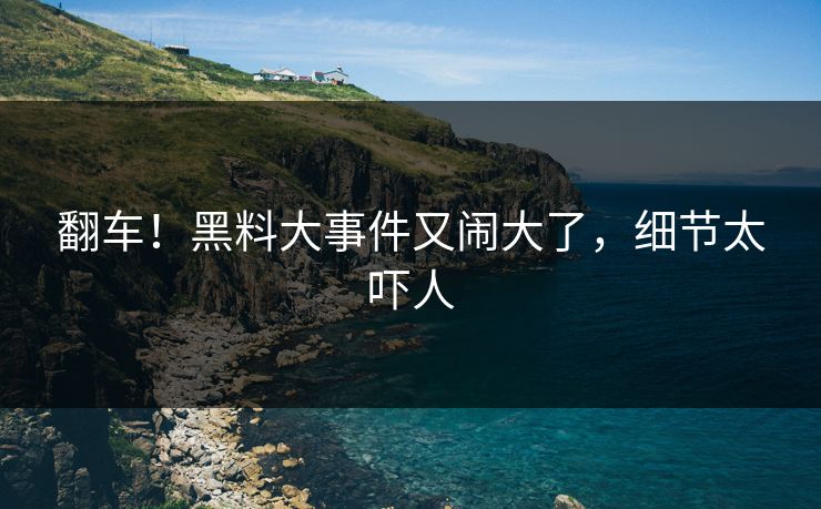 翻车！黑料大事件又闹大了，细节太吓人