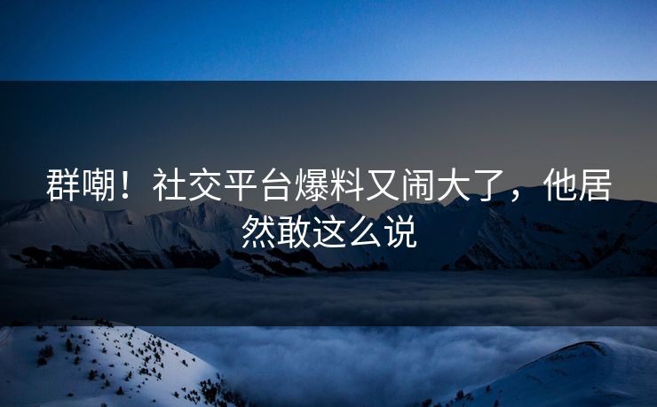 群嘲！社交平台爆料又闹大了，他居然敢这么说