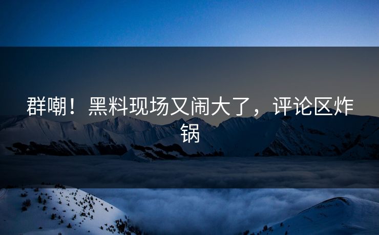 群嘲！黑料现场又闹大了，评论区炸锅