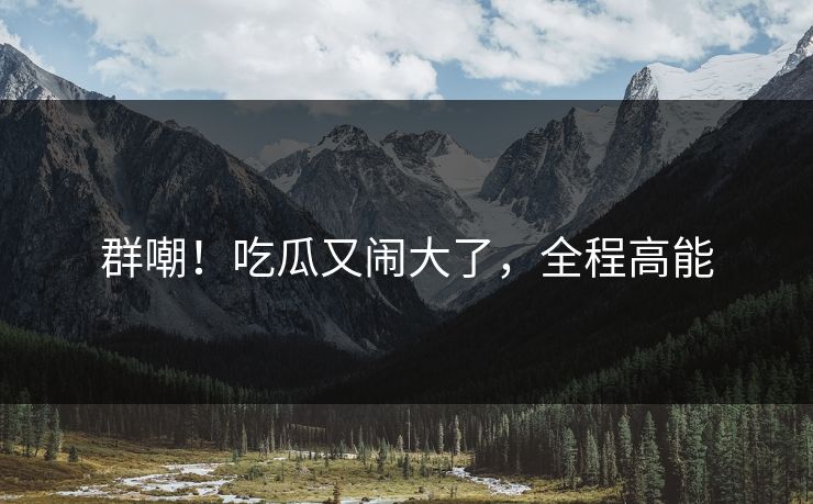 群嘲！吃瓜又闹大了，全程高能