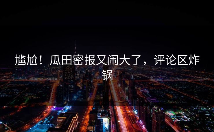 尴尬！瓜田密报又闹大了，评论区炸锅