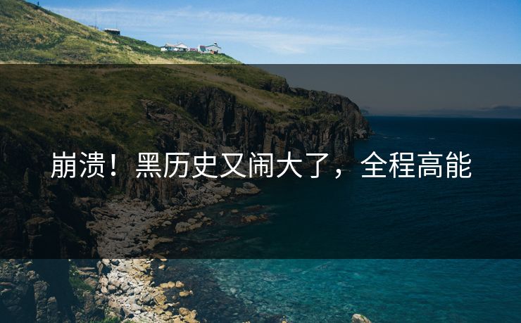 崩溃！黑历史又闹大了，全程高能
