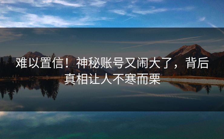 难以置信！神秘账号又闹大了，背后真相让人不寒而栗