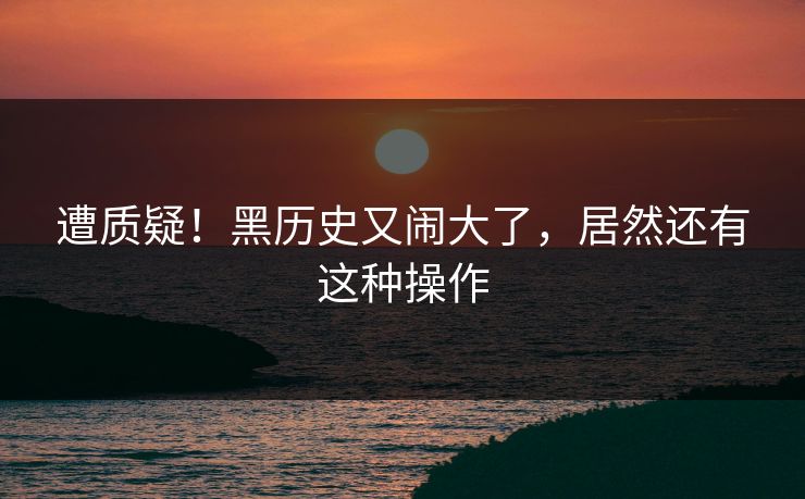 遭质疑！黑历史又闹大了，居然还有这种操作
