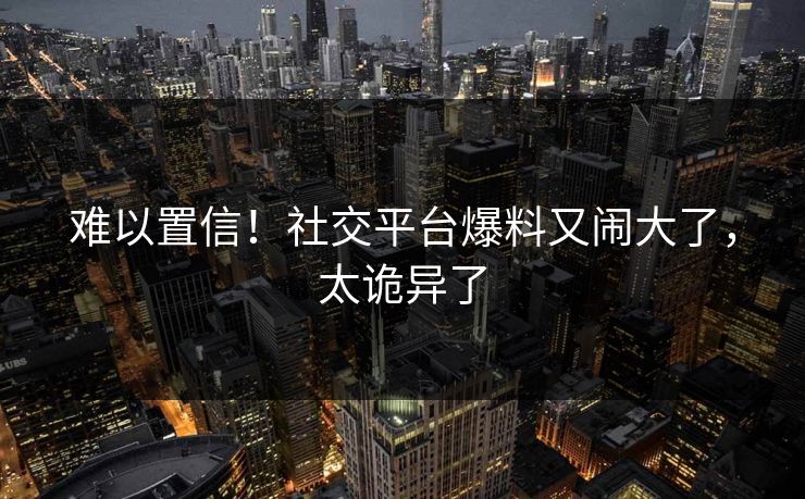 难以置信!社交平台爆料又闹大了,太诡异了
