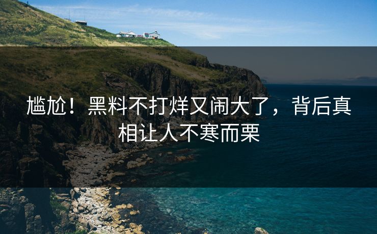 尴尬！黑料不打烊又闹大了，背后真相让人不寒而栗