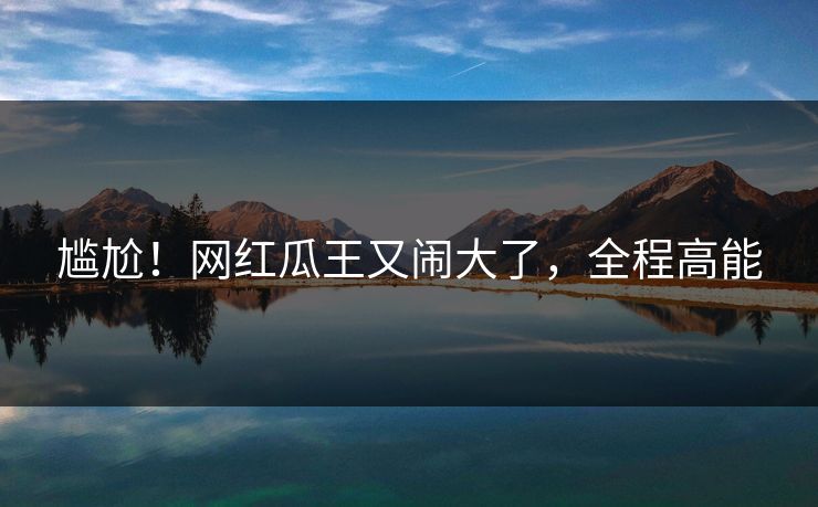 尴尬！网红瓜王又闹大了，全程高能