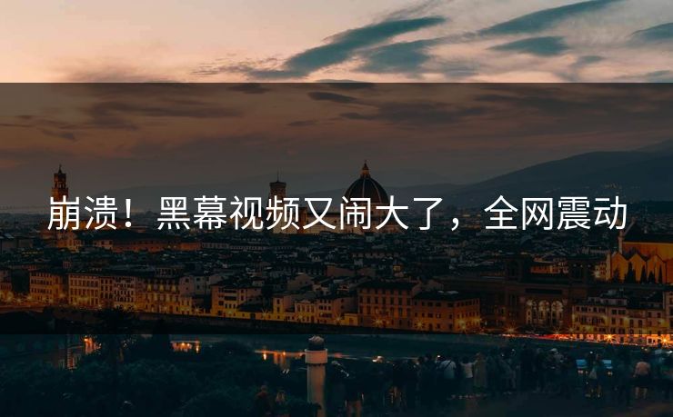 崩溃！黑幕视频又闹大了，全网震动