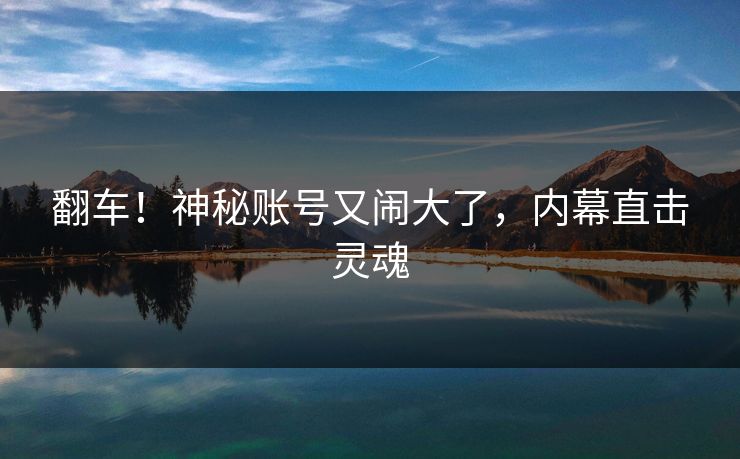 翻车！神秘账号又闹大了，内幕直击灵魂