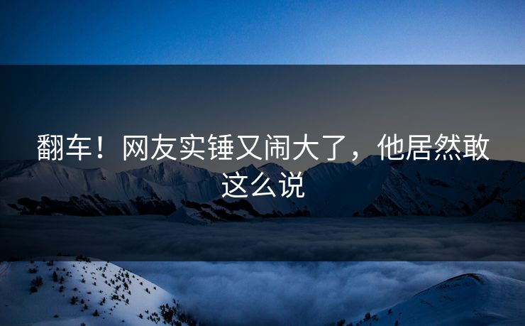 翻车！网友实锤又闹大了，他居然敢这么说