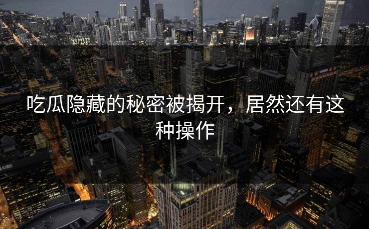 吃瓜隐藏的秘密被揭开，居然还有这种操作