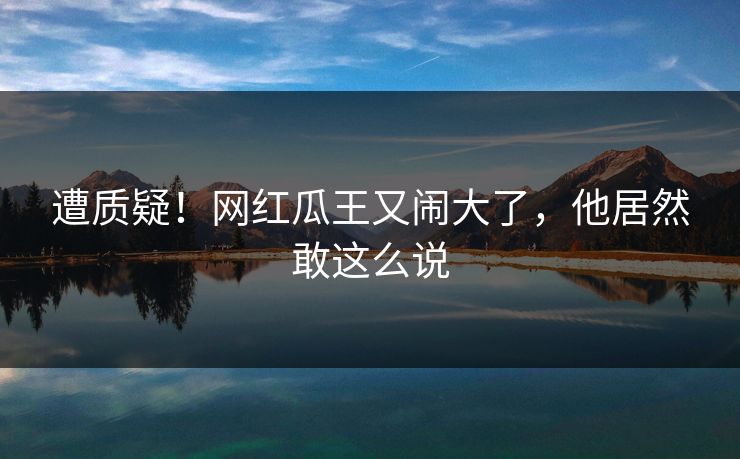 遭质疑！网红瓜王又闹大了，他居然敢这么说
