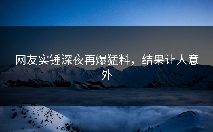 网友实锤深夜再爆猛料，结果让人意外