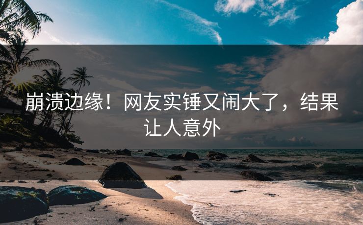 崩溃边缘！网友实锤又闹大了，结果让人意外