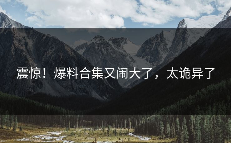 震惊！爆料合集又闹大了，太诡异了