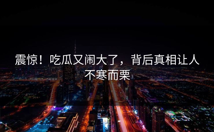 震惊！吃瓜又闹大了，背后真相让人不寒而栗