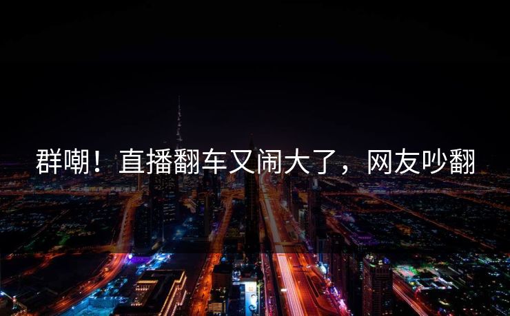 群嘲！直播翻车又闹大了，网友吵翻
