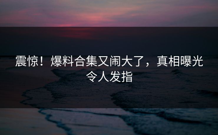 震惊！爆料合集又闹大了，真相曝光令人发指