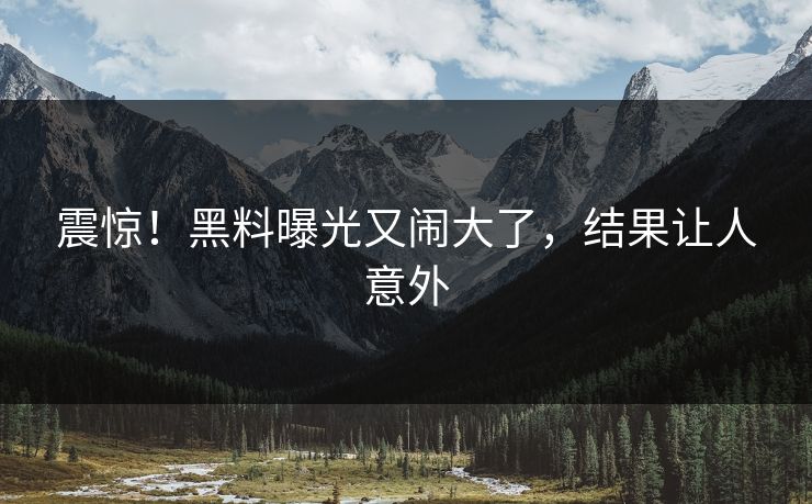 震惊！黑料曝光又闹大了，结果让人意外