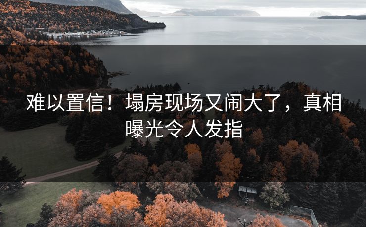 难以置信！塌房现场又闹大了，真相曝光令人发指