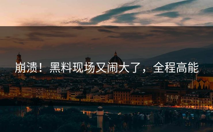 崩溃！黑料现场又闹大了，全程高能