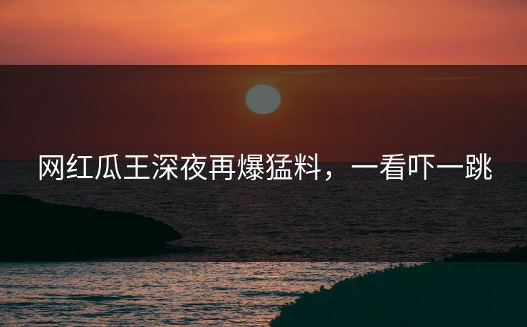 网红瓜王深夜再爆猛料，一看吓一跳